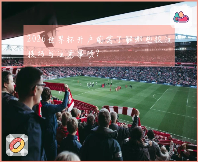 2026世界杯开户前需了解哪些投注技巧与注意事项？