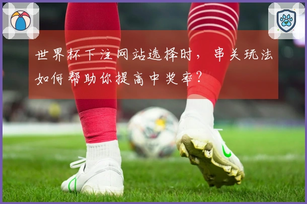 世界杯下注网站选择时，串关玩法如何帮助你提高中奖率？