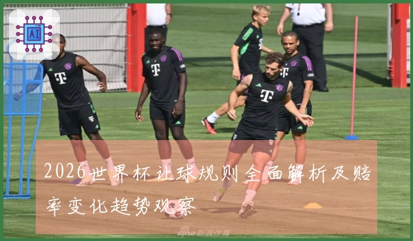 2026世界杯让球规则全面解析及赔率变化趋势观察