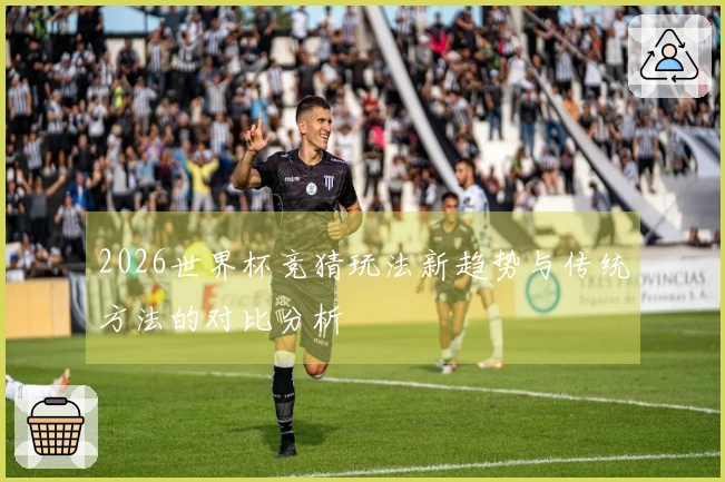 2026世界杯竞猜玩法新趋势与传统方法的对比分析