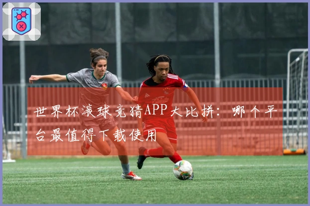 世界杯滚球竞猜APP大比拼：哪个平台最值得下载使用