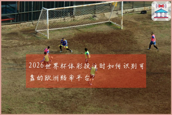 2026世界杯体彩投注时如何识别可靠的欧洲赔率平台？